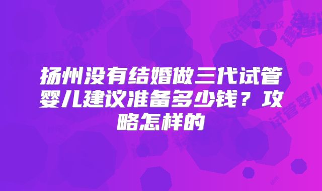 扬州没有结婚做三代试管婴儿建议准备多少钱？攻略怎样的