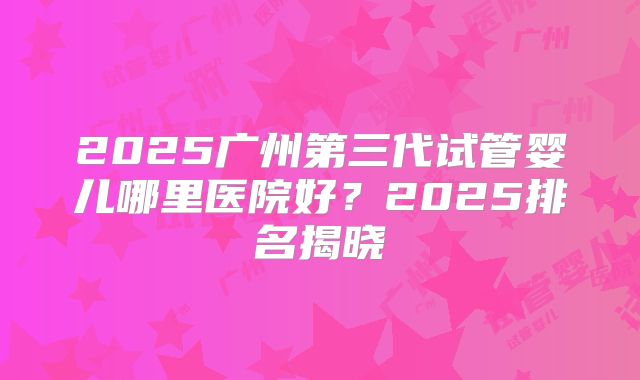 2025广州第三代试管婴儿哪里医院好？2025排名揭晓