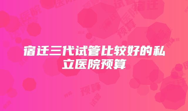 宿迁三代试管比较好的私立医院预算