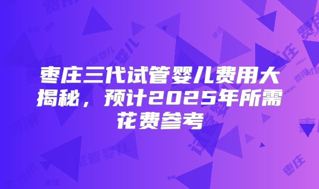 枣庄三代试管婴儿费用大揭秘，预计2025年所需花费参考