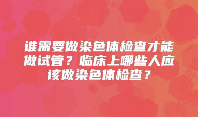 谁需要做染色体检查才能做试管？临床上哪些人应该做染色体检查？