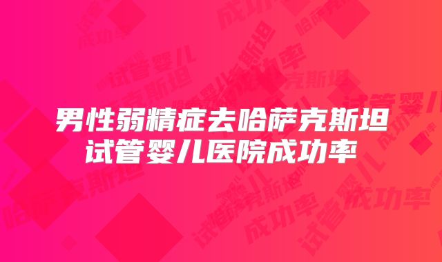 男性弱精症去哈萨克斯坦试管婴儿医院成功率