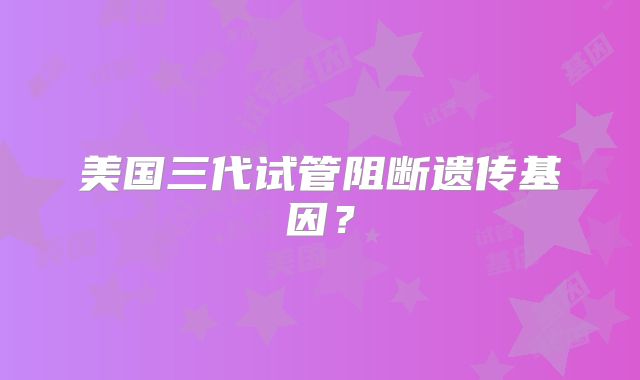 美国三代试管阻断遗传基因？