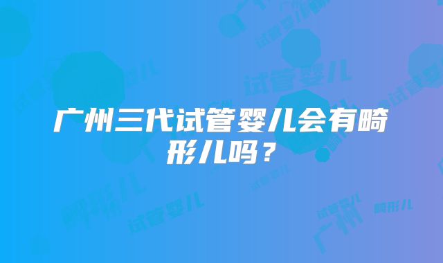 广州三代试管婴儿会有畸形儿吗？