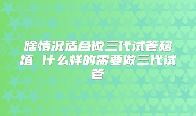 啥情况适合做三代试管移植 什么样的需要做三代试管