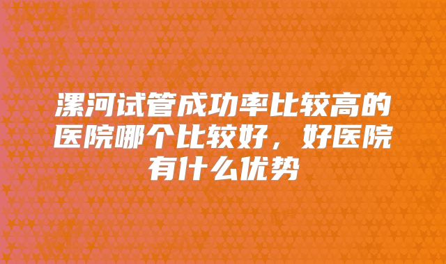 漯河试管成功率比较高的医院哪个比较好，好医院有什么优势