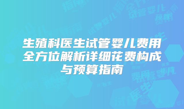 生殖科医生试管婴儿费用全方位解析详细花费构成与预算指南