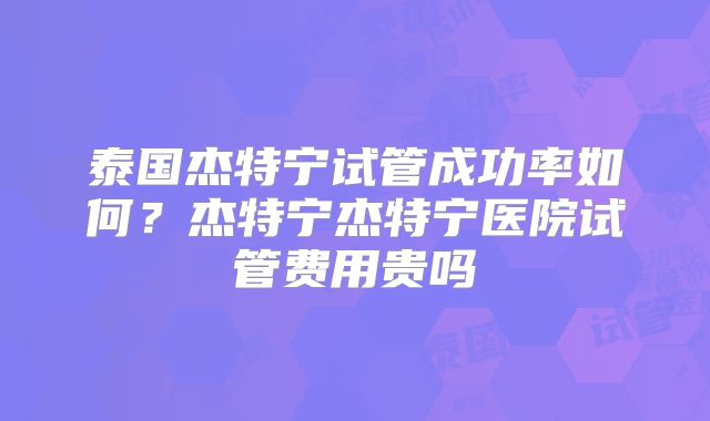泰国杰特宁试管成功率如何？杰特宁杰特宁医院试管费用贵吗