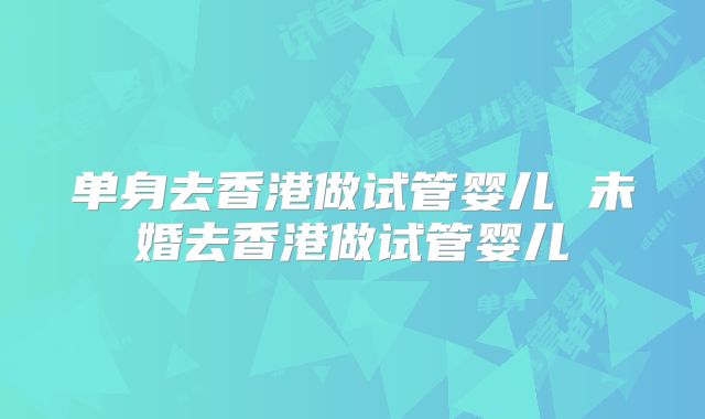 单身去香港做试管婴儿 未婚去香港做试管婴儿