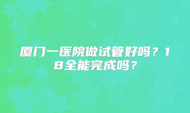 厦门一医院做试管好吗？18全能完成吗？