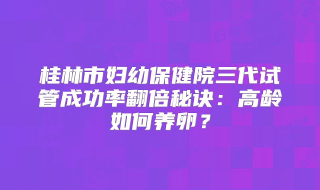 桂林市妇幼保健院三代试管成功率翻倍秘诀：高龄如何养卵？