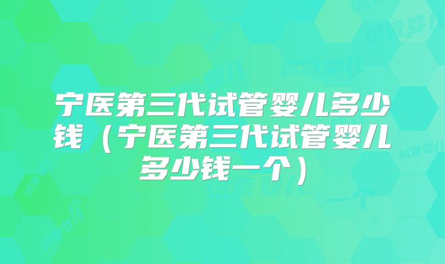 宁医第三代试管婴儿多少钱（宁医第三代试管婴儿多少钱一个）