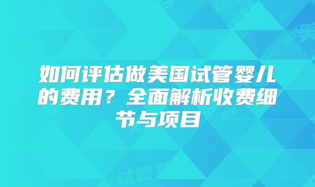 如何评估做美国试管婴儿的费用?全面解析收费细节与项目
