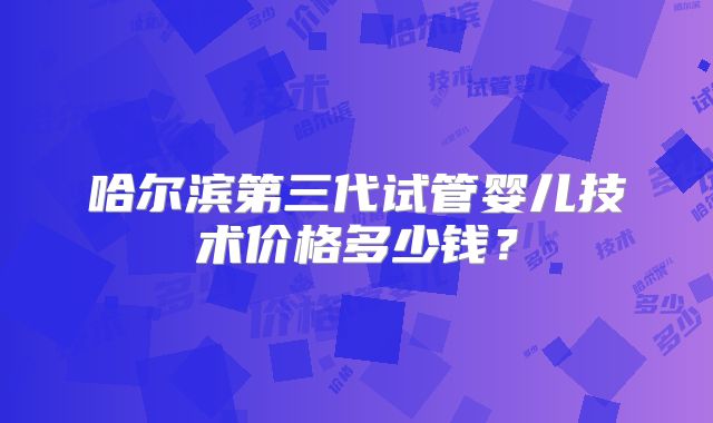 哈尔滨第三代试管婴儿技术价格多少钱？