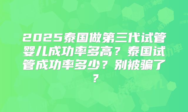2025泰国做第三代试管婴儿成功率多高？泰国试管成功率多少？别被骗了？
