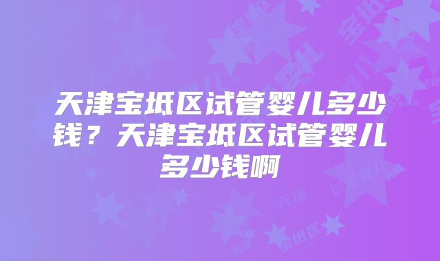 天津宝坻区试管婴儿多少钱？天津宝坻区试管婴儿多少钱啊