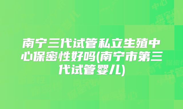 南宁三代试管私立生殖中心保密性好吗(南宁市第三代试管婴儿)