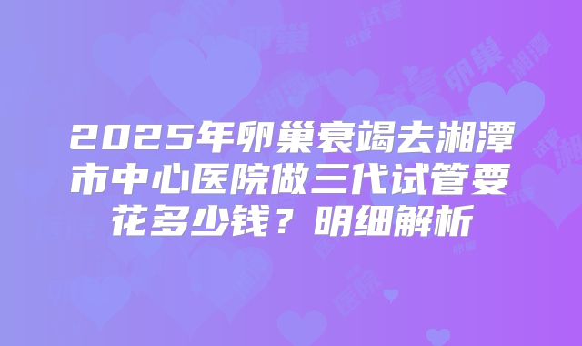2025年卵巢衰竭去湘潭市中心医院做三代试管要花多少钱？明细解析