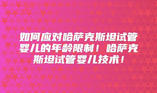 如何应对哈萨克斯坦试管婴儿的年龄限制！哈萨克斯坦试管婴儿技术！