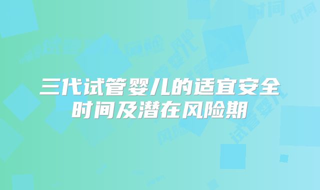 三代试管婴儿的适宜安全时间及潜在风险期