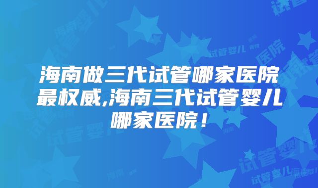 海南做三代试管哪家医院最权威,海南三代试管婴儿哪家医院！