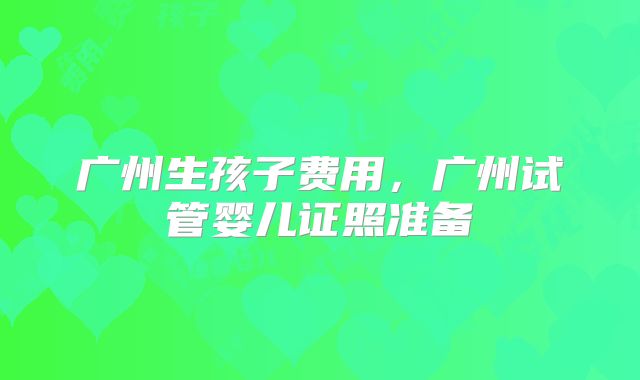 广州生孩子费用，广州试管婴儿证照准备