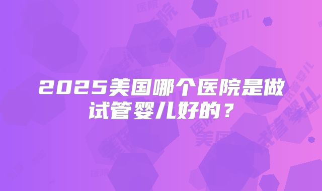 2025美国哪个医院是做试管婴儿好的？