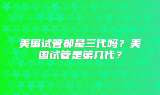 美国试管都是三代吗？美国试管是第几代？