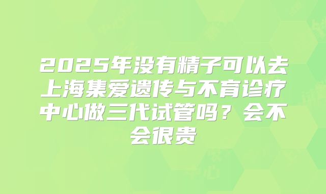 2025年没有精子可以去上海集爱遗传与不育诊疗中心做三代试管吗?会不会很贵