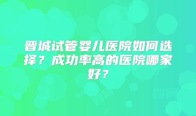 晋城试管婴儿医院如何选择?成功率高的医院哪家好?