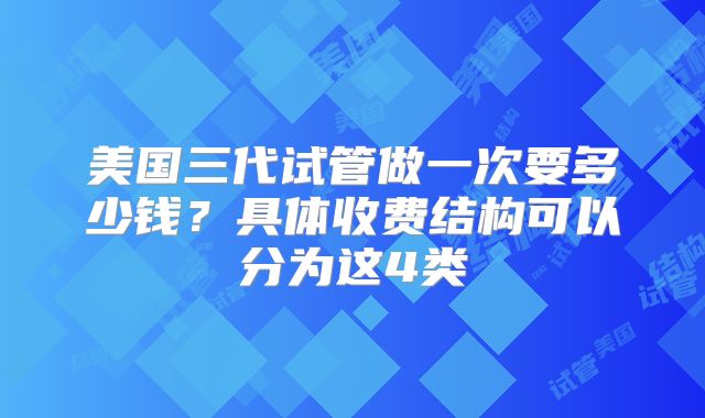 美国三代试管做一次要多少钱？具体收费结构可以分为这4类