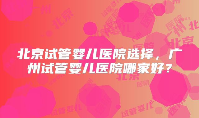 北京试管婴儿医院选择，广州试管婴儿医院哪家好？