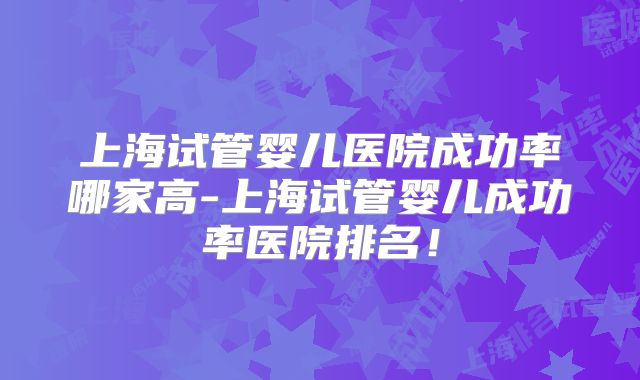 上海试管婴儿医院成功率哪家高-上海试管婴儿成功率医院排名！