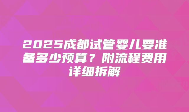 2025成都试管婴儿要准备多少预算?附流程费用详细拆解