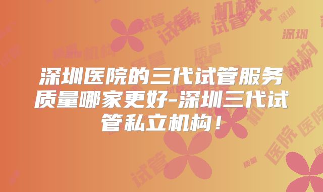 深圳医院的三代试管服务质量哪家更好-深圳三代试管私立机构！