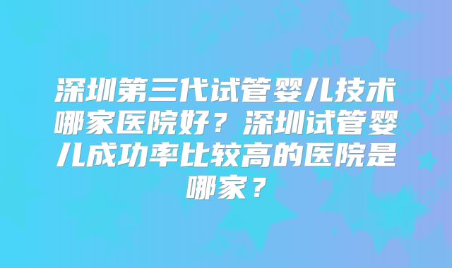 深圳第三代试管婴儿技术哪家医院好？深圳试管婴儿成功率比较高的医院是哪家？