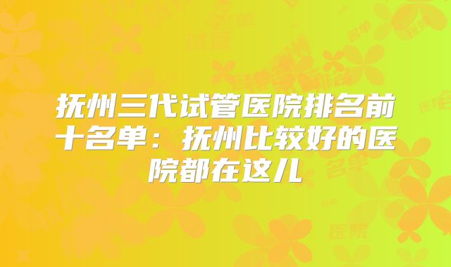抚州三代试管医院排名前十名单：抚州比较好的医院都在这儿