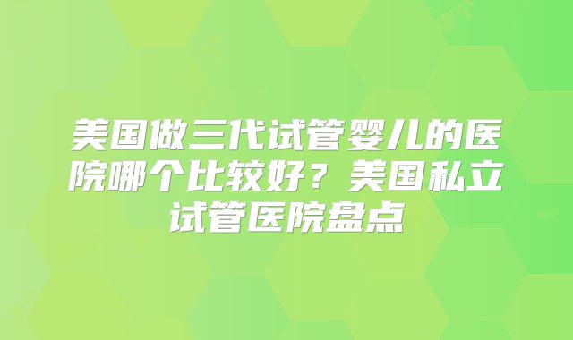 美国做三代试管婴儿的医院哪个比较好？美国私立试管医院盘点