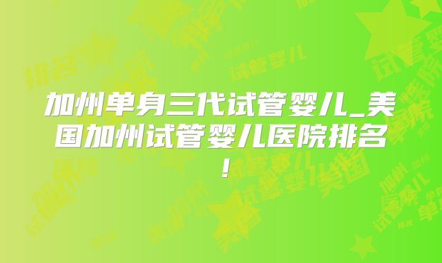 加州单身三代试管婴儿_美国加州试管婴儿医院排名！