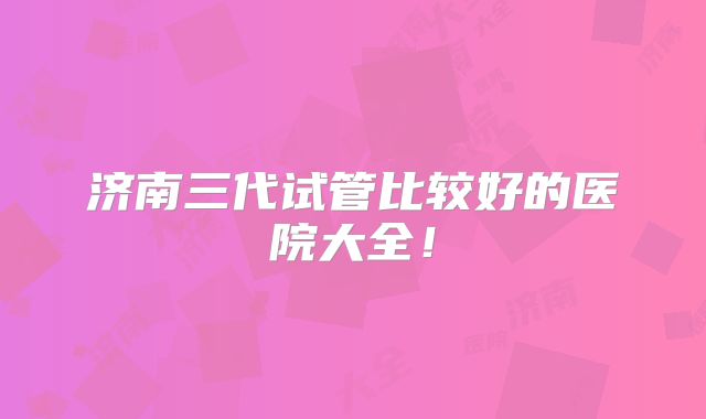 济南三代试管比较好的医院大全!