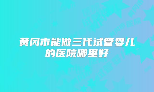 黄冈市能做三代试管婴儿的医院哪里好