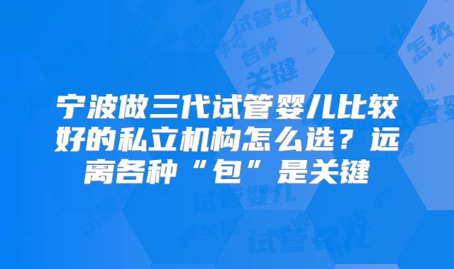 宁波做三代试管婴儿比较好的私立机构怎么选?远离各种“包”是关键
