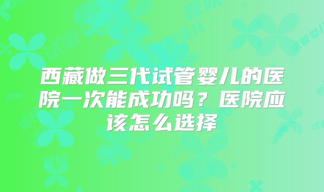 西藏做三代试管婴儿的医院一次能成功吗？医院应该怎么选择