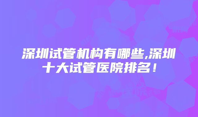 深圳试管机构有哪些,深圳十大试管医院排名！
