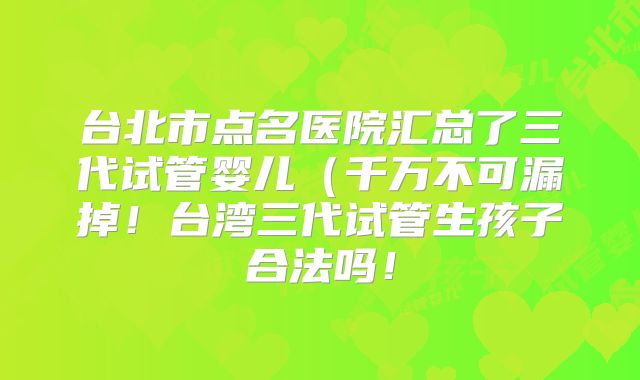 台北市点名医院汇总了三代试管婴儿(千万不可漏掉!台湾三代试管生孩子合法吗!