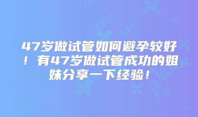 47岁做试管如何避孕较好！有47岁做试管成功的姐妹分享一下经验！