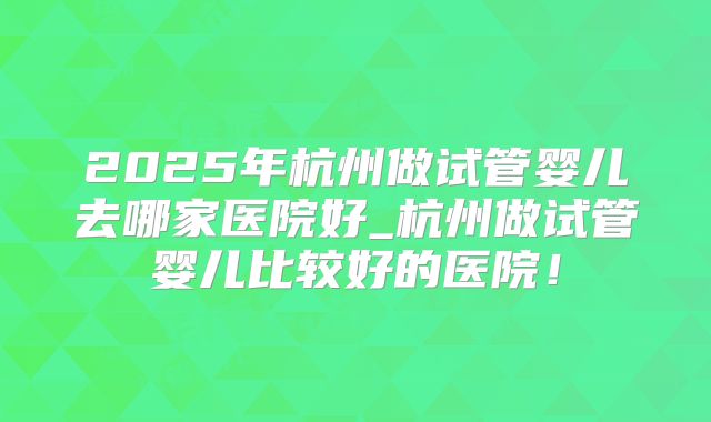 2025年杭州做试管婴儿去哪家医院好_杭州做试管婴儿比较好的医院！