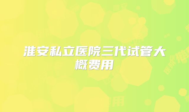淮安私立医院三代试管大概费用