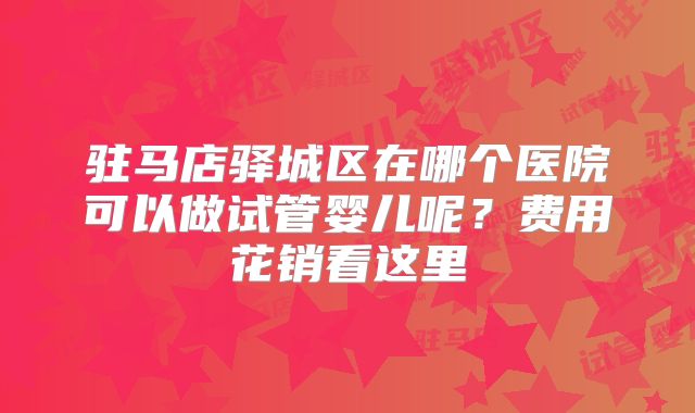 驻马店驿城区在哪个医院可以做试管婴儿呢？费用花销看这里