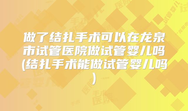 做了结扎手术可以在龙泉市试管医院做试管婴儿吗(结扎手术能做试管婴儿吗)